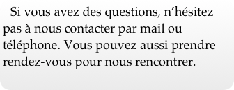 Si vous avez des questions, n’hésitez pas à nous contacter par mail ou téléphone. Vous pouvez aussi prendre rendez-vous pour nous rencontrer.  