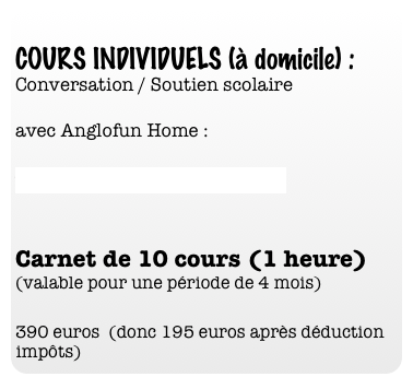 
COURS INDIVIDUELS (à domicile) :
Conversation / Soutien scolaire 
   
avec Anglofun Home : 

www.anglofunhome.com

   
Carnet de 10 cours (1 heure)  (valable pour une période de 4 mois) 

390 euros  (donc 195 euros après déduction impôts)
